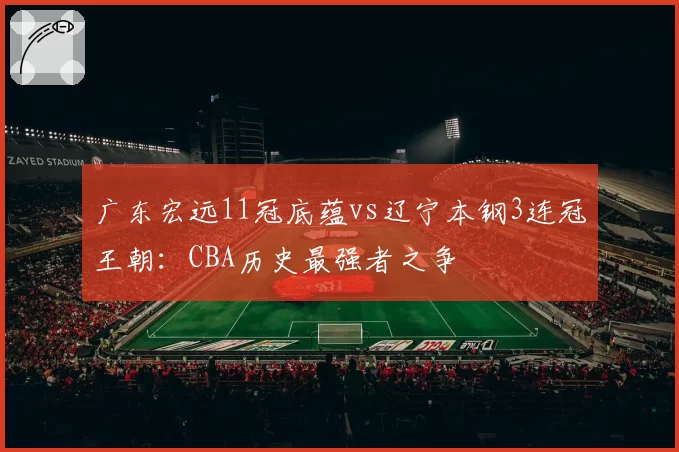 广东宏远11冠底蕴vs辽宁本钢3连冠王朝：CBA历史最强者之争