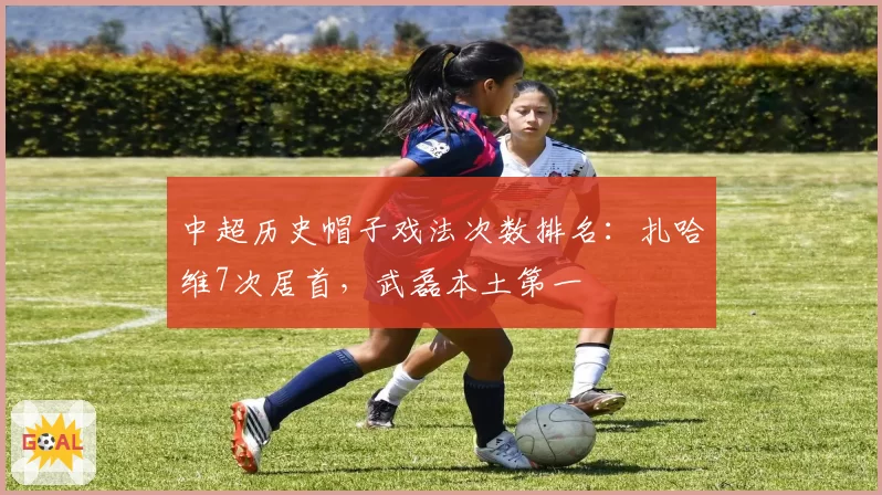 中超历史帽子戏法次数排名:扎哈维7次居首,武磊本土第一