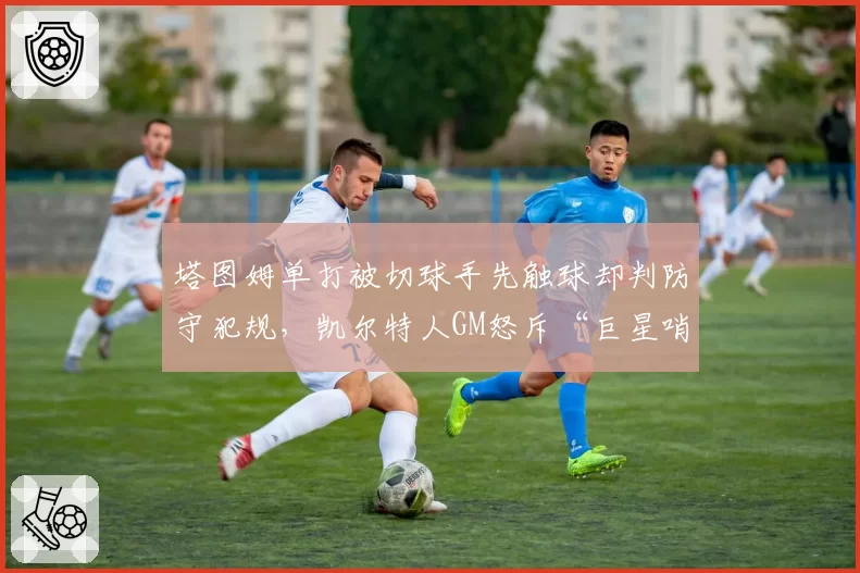 塔图姆单打被切球手先触球却判防守犯规，凯尔特人GM怒斥“巨星哨”