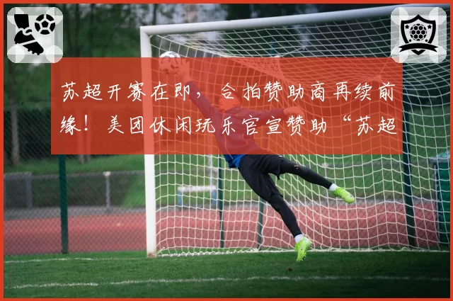苏超开赛在即,合拍赞助商再续前缘!美团休闲玩乐官宣赞助“苏超”扬州队