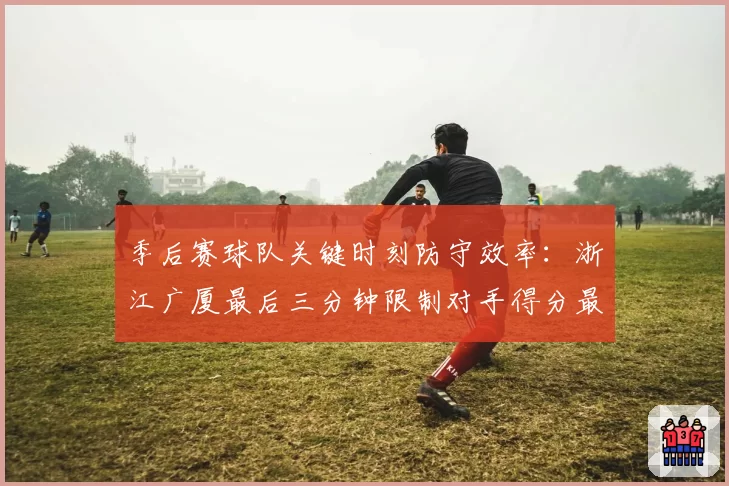 季后赛球队关键时刻防守效率:浙江广厦最后三分钟限制对手得分最佳