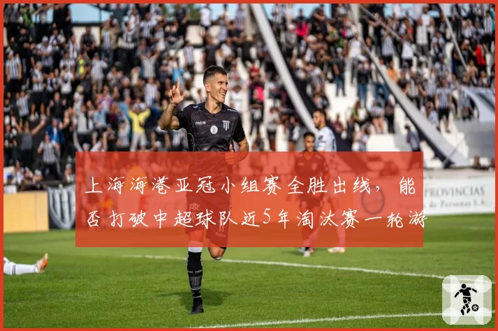 上海海港亚冠小组赛全胜出线，能否打破中超球队近5年淘汰赛一轮游魔咒？