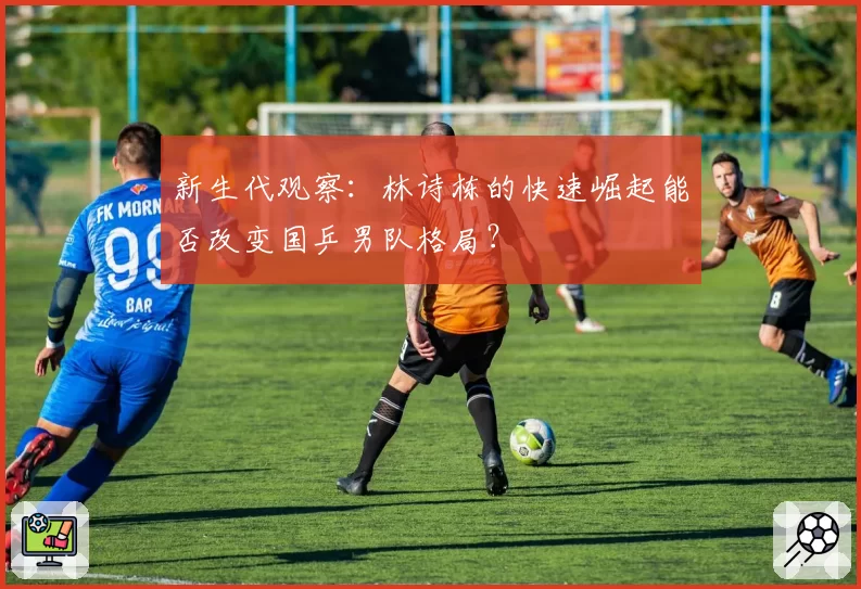 新生代观察：林诗栋的快速崛起能否改变国乒男队格局？