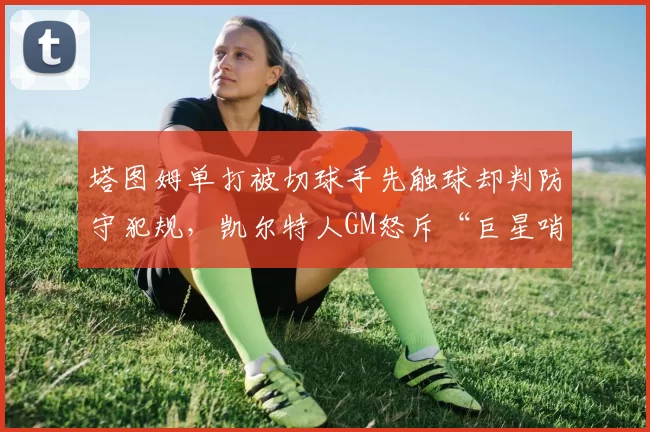 塔图姆单打被切球手先触球却判防守犯规，凯尔特人GM怒斥“巨星哨”