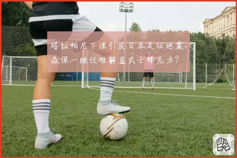 塔拉帕尼下课引发日本足坛地震,森保一继任难解蓝武士锋无力?