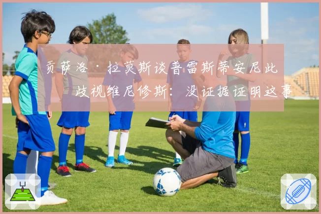 贡萨洛·拉莫斯谈普雷斯蒂安尼此前歧视维尼修斯:没证据证明这事