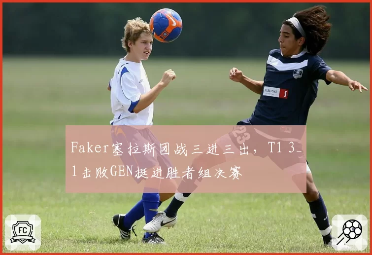 Faker塞拉斯团战三进三出，T1 3_1击败GEN挺进胜者组决赛