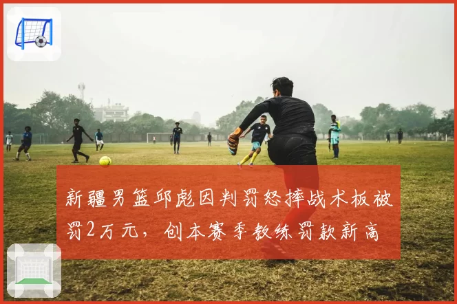 新疆男篮邱彪因判罚怒摔战术板被罚2万元,创本赛季教练罚款新高