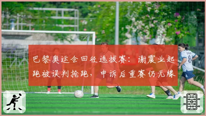 巴黎奥运会田径选拔赛：谢震业起跑被误判抢跑，申诉后重赛仍无缘达标