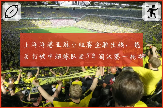 上海海港亚冠小组赛全胜出线，能否打破中超球队近5年淘汰赛一轮游魔咒？