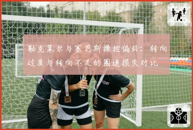 勒克莱尔与塞恩斯操控偏好:转向过度与转向不足的圈速损失对比