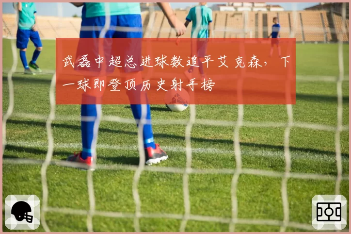武磊中超总进球数追平艾克森,下一球即登顶历史射手榜