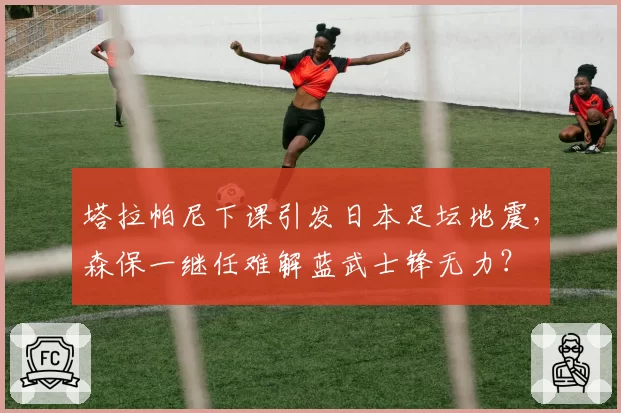 塔拉帕尼下课引发日本足坛地震,森保一继任难解蓝武士锋无力?