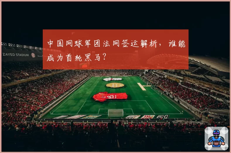 中国网球军团法网签运解析，谁能成为首轮黑马？