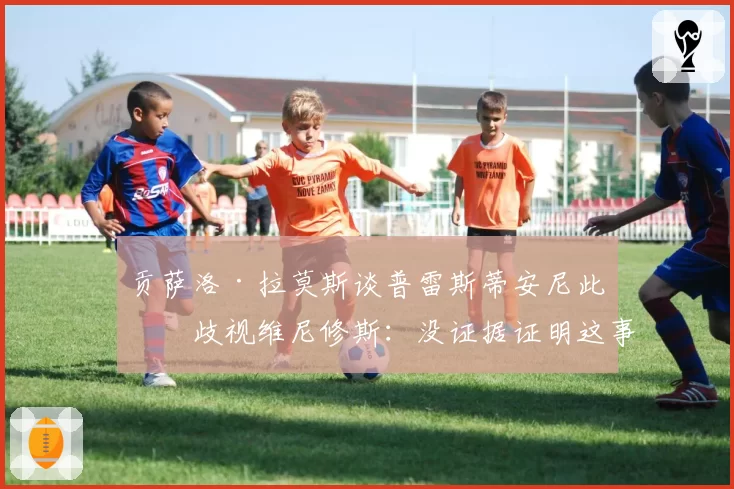 贡萨洛·拉莫斯谈普雷斯蒂安尼此前歧视维尼修斯:没证据证明这事