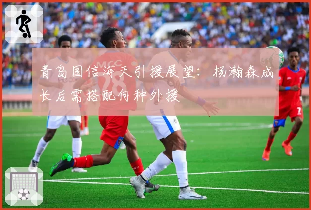 青岛国信海天引援展望：杨瀚森成长后需搭配何种外援