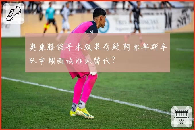 奥康膝伤手术效果存疑 阿尔卑斯车队中期测试谁人替代？