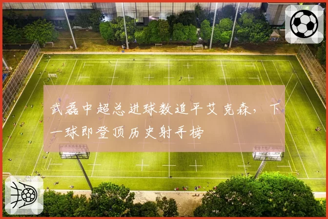 武磊中超总进球数追平艾克森,下一球即登顶历史射手榜