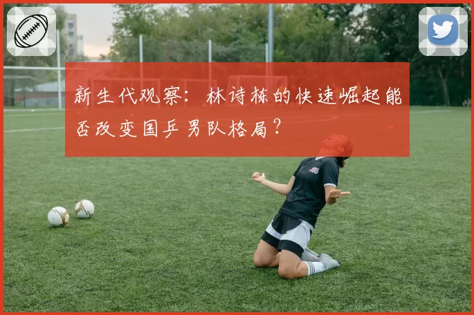 新生代观察:林诗栋的快速崛起能否改变国乒男队格局?