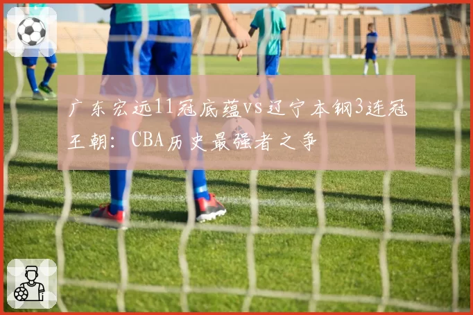 广东宏远11冠底蕴vs辽宁本钢3连冠王朝：CBA历史最强者之争
