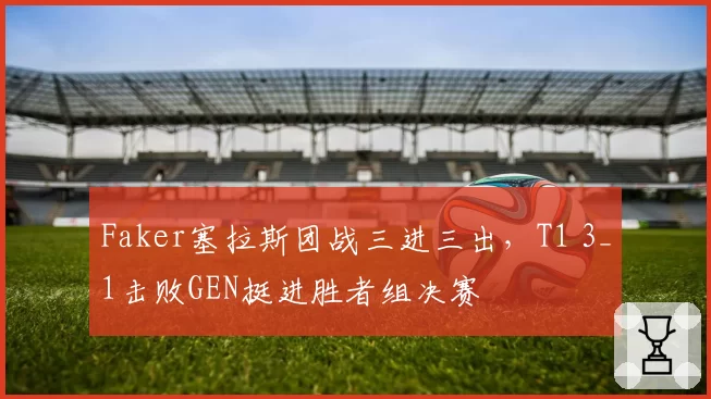 Faker塞拉斯团战三进三出，T1 3_1击败GEN挺进胜者组决赛