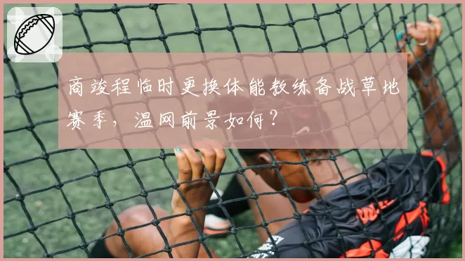 商竣程临时更换体能教练备战草地赛季，温网前景如何？